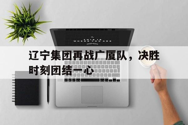 关于辽宁集团再战广厦队，决胜时刻团结一心的信息